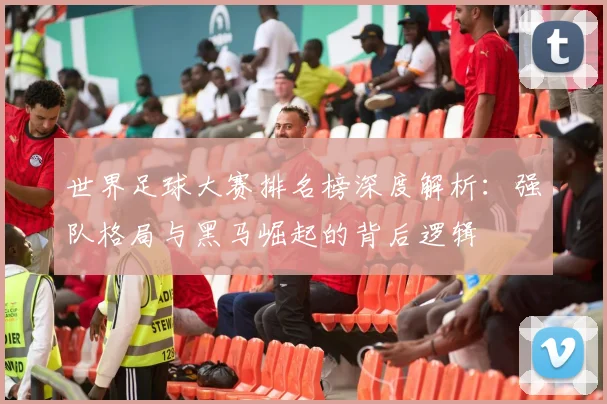 世界足球大赛排名榜深度解析：强队格局与黑马崛起的背后逻辑