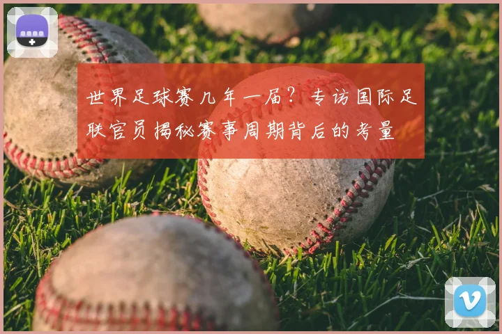 世界足球赛几年一届?专访国际足联官员揭秘赛事周期背后的考量