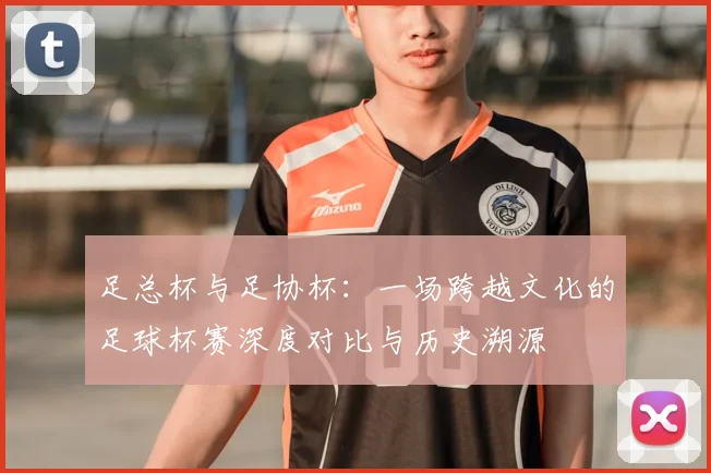 足总杯与足协杯:一场跨越文化的足球杯赛深度对比与历史溯源