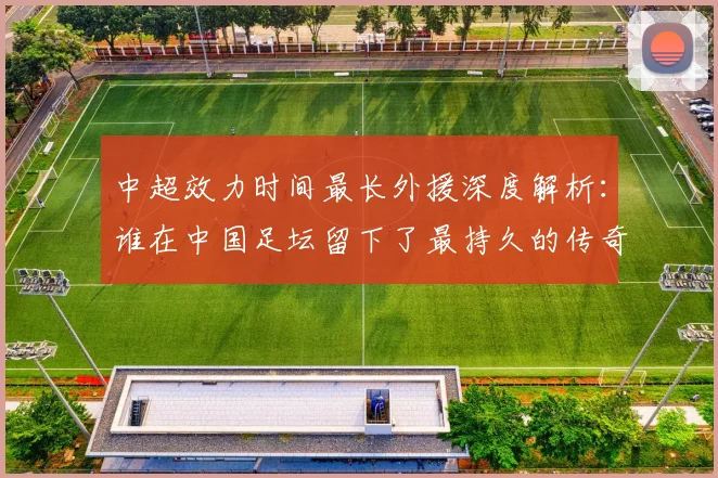 中超效力时间最长外援深度解析：谁在中国足坛留下了最持久的传奇足迹？