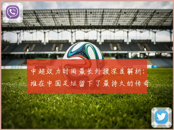 中超效力时间最长外援深度解析：谁在中国足坛留下了最持久的传奇足迹？