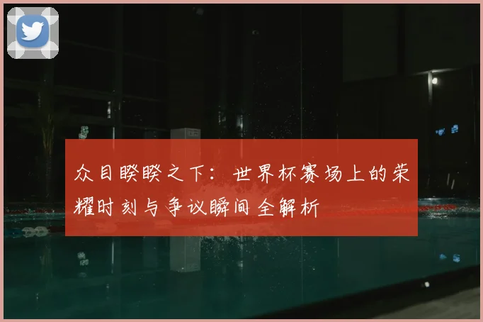 众目睽睽之下:世界杯赛场上的荣耀时刻与争议瞬间全解析