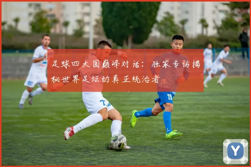 足球四大国巅峰对话:独家专访揭秘世界足坛的真正统治者