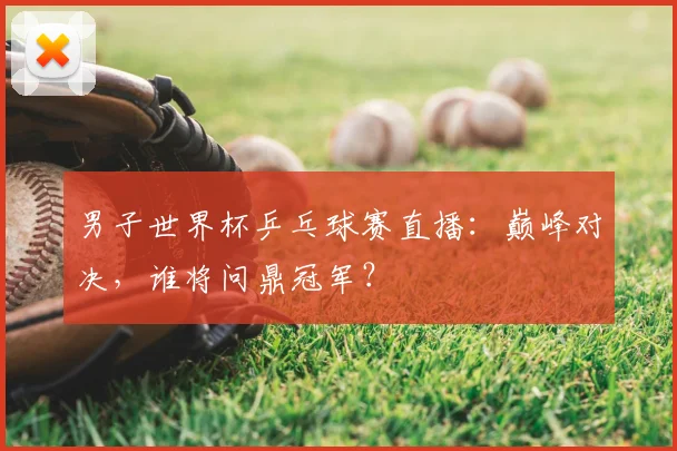 男子世界杯乒乓球赛直播：巅峰对决，谁将问鼎冠军？