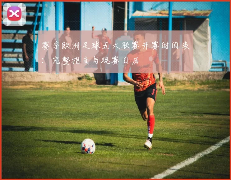 赛季欧洲足球五大联赛开赛时间表：完整指南与观赛日历