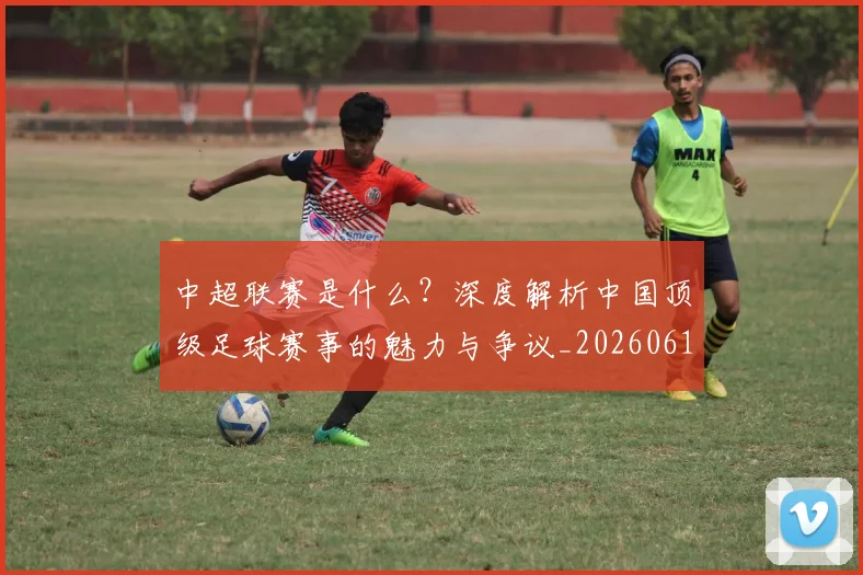 中超联赛是什么?深度解析中国顶级足球赛事的魅力与争议_20260611141609