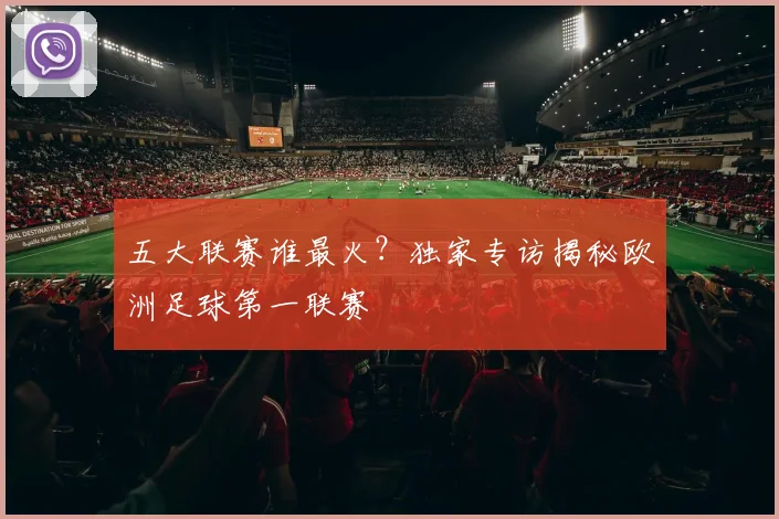 五大联赛谁最火?独家专访揭秘欧洲足球第一联赛