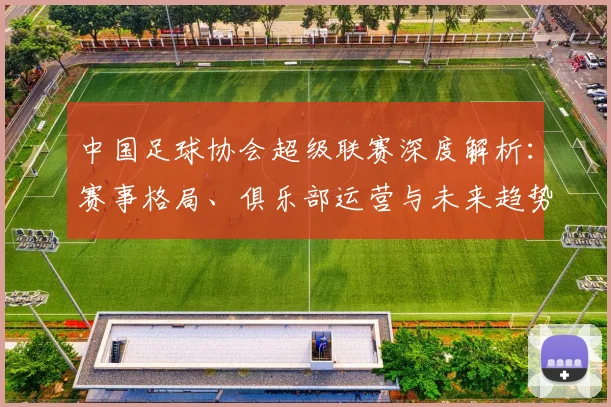 中国足球协会超级联赛深度解析:赛事格局、俱乐部运营与未来趋势全透视