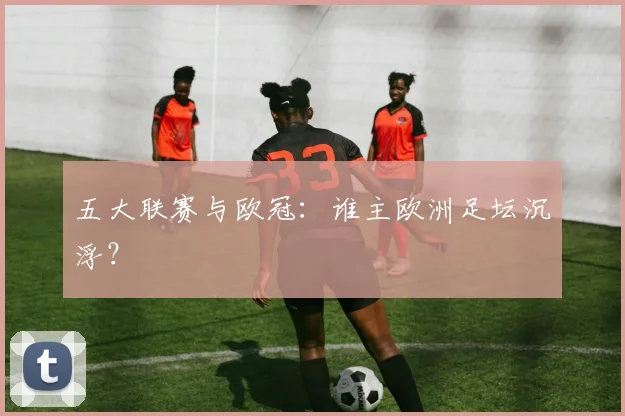 五大联赛与欧冠:谁主欧洲足坛沉浮?