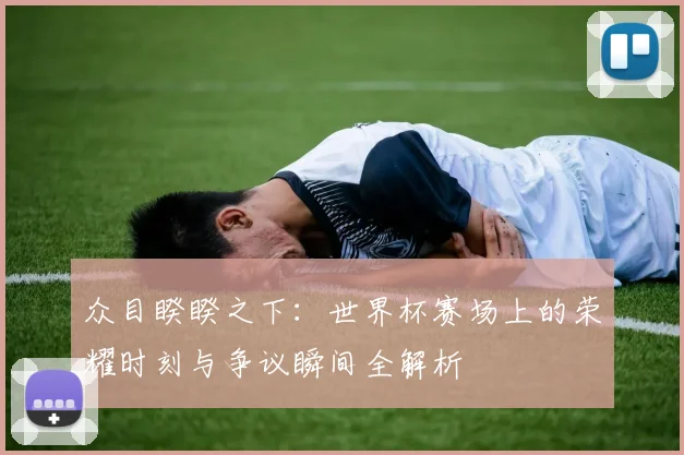 众目睽睽之下:世界杯赛场上的荣耀时刻与争议瞬间全解析