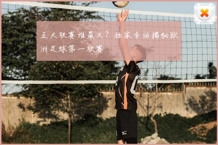 五大联赛谁最火?独家专访揭秘欧洲足球第一联赛