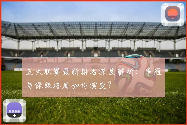 五大联赛最新排名深度解析:争冠与保级格局如何演变?