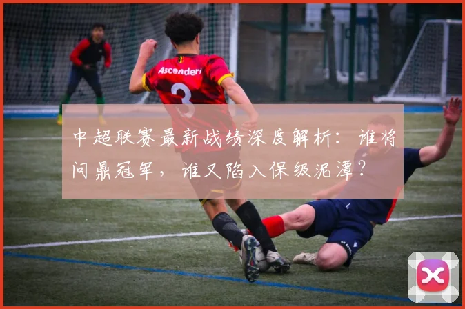 中超联赛最新战绩深度解析:谁将问鼎冠军,谁又陷入保级泥潭?