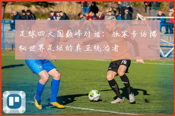 足球四大国巅峰对话:独家专访揭秘世界足坛的真正统治者